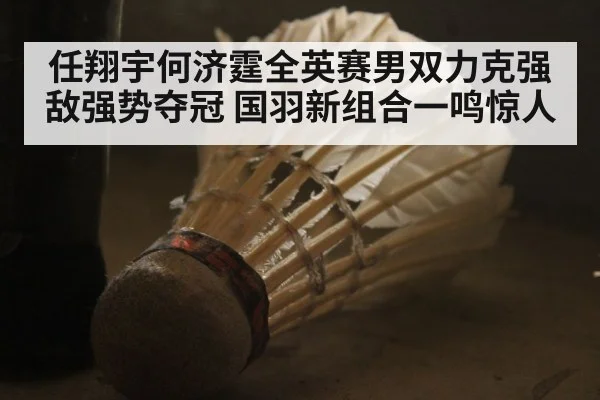 任翔宇何济霆全英赛男双力克强敌强势夺冠 国羽新组合一鸣惊人