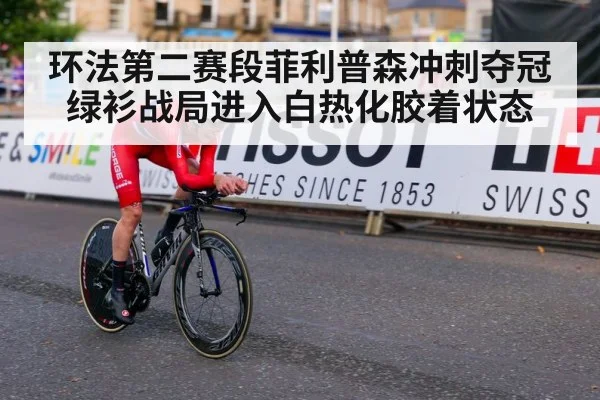 环法第二赛段菲利普森冲刺夺冠绿衫战局进入白热化胶着状态